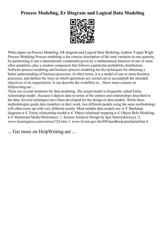 Process Modeling, Er Diagram and Logical Data Modeling
White paper on Process Modeling, ER diagram and Logical Data Modeling Authors Yogini Wagh
Process Modeling Process modeling is the concise description of the total variation in one quantity,
by partitioning it into a deterministic component given by a mathematical function of one or more
other quantities, plus a random component that follows a particular probability distribution.
Software process modeling and business process modeling are the techniques for obtaining a
better understanding of business processes. In other terms, it is a model of one or more business
processes, and defines the ways in which operations are carried out to accomplish the intended
objectives of an organization. It can describe the workflow or... Show more content on
Helpwriting.net ...
There are several notations for data modeling. The actual model is frequently called Entity
relationship model , because it depicts data in terms of the entities and relationships described in
the data. Several techniques have been developed for the design of data models. While these
methodologies guide data modelers in their work, two different people using the same methodology
will often come up with very different results. Most notable data models are: в–Є Bachman
diagrams в–Є Entity relationship model в–Є Object relational mapping в–Є Object Role Modeling
в–Є Relational Model References: 1. System Analysis Design by Igor Hawryskiewycz. 2.
www.learningtree.com/courses/322.htm 3. www.itl.nist.gov/div898/handbook/pmd/pmd.htm 4.
... Get more on HelpWriting.net ...
 