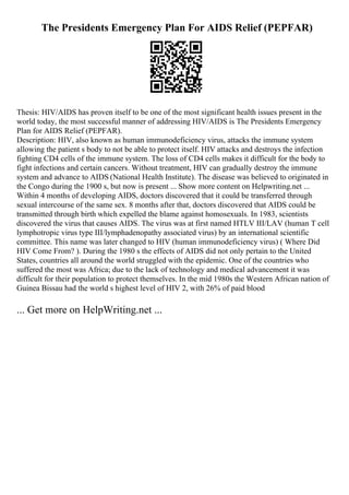 The Presidents Emergency Plan For AIDS Relief (PEPFAR)
Thesis: HIV/AIDS has proven itself to be one of the most significant health issues present in the
world today, the most successful manner of addressing HIV/AIDS is The Presidents Emergency
Plan for AIDS Relief (PEPFAR).
Description: HIV, also known as human immunodeficiency virus, attacks the immune system
allowing the patient s body to not be able to protect itself. HIV attacks and destroys the infection
fighting CD4 cells of the immune system. The loss of CD4 cells makes it difficult for the body to
fight infections and certain cancers. Without treatment, HIV can gradually destroy the immune
system and advance to AIDS (National Health Institute). The disease was believed to originated in
the Congo during the 1900 s, but now is present ... Show more content on Helpwriting.net ...
Within 4 months of developing AIDS, doctors discovered that it could be transferred through
sexual intercourse of the same sex. 8 months after that, doctors discovered that AIDS could be
transmitted through birth which expelled the blame against homosexuals. In 1983, scientists
discovered the virus that causes AIDS. The virus was at first named HTLV III/LAV (human T cell
lymphotropic virus type III/lymphadenopathy associated virus) by an international scientific
committee. This name was later changed to HIV (human immunodeficiency virus) ( Where Did
HIV Come From? ). During the 1980 s the effects of AIDS did not only pertain to the United
States, countries all around the world struggled with the epidemic. One of the countries who
suffered the most was Africa; due to the lack of technology and medical advancement it was
difficult for their population to protect themselves. In the mid 1980s the Western African nation of
Guinea Bissau had the world s highest level of HIV 2, with 26% of paid blood
... Get more on HelpWriting.net ...
 