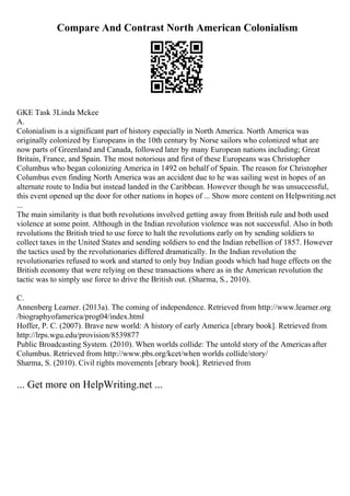 Compare And Contrast North American Colonialism
GKE Task 3Linda Mckee
A.
Colonialism is a significant part of history especially in North America. North America was
originally colonized by Europeans in the 10th century by Norse sailors who colonized what are
now parts of Greenland and Canada, followed later by many European nations including; Great
Britain, France, and Spain. The most notorious and first of these Europeans was Christopher
Columbus who began colonizing America in 1492 on behalf of Spain. The reason for Christopher
Columbus even finding North America was an accident due to he was sailing west in hopes of an
alternate route to India but instead landed in the Caribbean. However though he was unsuccessful,
this event opened up the door for other nations in hopes of ... Show more content on Helpwriting.net
...
The main similarity is that both revolutions involved getting away from British rule and both used
violence at some point. Although in the Indian revolution violence was not successful. Also in both
revolutions the British tried to use force to halt the revolutions early on by sending soldiers to
collect taxes in the United States and sending soldiers to end the Indian rebellion of 1857. However
the tactics used by the revolutionaries differed dramatically. In the Indian revolution the
revolutionaries refused to work and started to only buy Indian goods which had huge effects on the
British economy that were relying on these transactions where as in the American revolution the
tactic was to simply use force to drive the British out. (Sharma, S., 2010).
C.
Annenberg Learner. (2013a). The coming of independence. Retrieved from http://www.learner.org
/biographyofamerica/prog04/index.html
Hoffer, P. C. (2007). Brave new world: A history of early America [ebrary book]. Retrieved from
http://lrps.wgu.edu/provision/8539877
Public Broadcasting System. (2010). When worlds collide: The untold story of the Americasafter
Columbus. Retrieved from http://www.pbs.org/kcet/when worlds collide/story/
Sharma, S. (2010). Civil rights movements [ebrary book]. Retrieved from
... Get more on HelpWriting.net ...
 