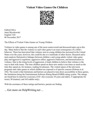 Violent Video Games On Children
Gabriel Silva
Janet Myszkowski
English 1101
06 November 2017
The Effects of Violent Video Games on Young Children
Violence in video games is among one of the most controversial and discussed topics up to this
day. Many believe that the violence in said video game is an exact consequence of a child s
behavior. There has been proof that violence seen in young children has increased in the United
States over the years, however, this could be due to a multitude of other factors. Research and a
meta analysis find positive linkages between children s and young adults violent video game
play and aggressive cognitions, aggressive affect, aggressive behaviors, and desensitization to
violence. Due to the rising levels of aggression, it leads children to believe that violence is the
way to deal with issues. The time children spend on these new media is ten times as much as the
time they spend on, for instance, reading for pleasure. The violent nature of the television
programs and video games to which children are exposed is of specific concern (Polman et al.
256). The result is that limitations and barriers are placed to tone down accessibility to these games,
the limitations being the Entertainment Software Rating Board (ESRB) rating system. The ratings
are listed here E (rated for everyone), E10+ (for everyone 10 years and older), T (appropriate for
teens), M (mature), and AO (adults only).
With the assistance of these ratings and barriers, parents are finding
... Get more on HelpWriting.net ...
 