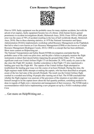 Crew Resource Management
Prior to 1959, faulty equipment was the probable cause for many airplane accidents, but with the
advent of jet engines, faulty equipment became less of a threat, while human factors gained
prominence in accident investigations (Kanki, Helmreich Anca, 2010). From 1959 to 1989, pilot
error was the cause of 70% of accident resulting in the loss of hull worldwide (Kanki, Helmreich
Anca, 2010). Due to these alarming statistics, in 1979 the National Aeronautics and Space
Administration (NASA) implemented a workshop called Resource Management on the Flightdeck
that led to what is now known as Crew Resource Management (CRM) or also known as Cockpit
Resource Management (Rodrigues Cusick, 2012). CRM is a concept that has been attributed...
Show more content on Helpwriting.net ...
The National Transportation and Safety Board (NTSB) investigation concluded that the
probable cause of the crash was pilot error, and the pilot s failure to properly monitor the flight
instruments to detect their decent before impacting the ground (Elder Elder, 1977). Another
significant crash was United Airlines Flight 173 on December 28, 1978, nearly six years to the
day since the Flight 401 incident. Another coincidence is that Flight 173 also experienced a
landing gear issue like Flight 401. The captain of the United Airlines flight attempted to
troubleshoot the landing gear issue over the course of an hour (Noland). During this time, the
flight engineer made feeble attempts at making the captain, who has been described as arrogant,
aware of the low fuel state of the aircraft (Noland). The result was the United Airlines flight
crashed in a wooded area killing 10 people after running out of fuel. The NTSB concluded that
whether the flight engineer was unaware of the graveness of the situation or just didn t assert
himself enough to let the captain know about the fuel quantity problem, something needed to be
done in regards of flight crew s interaction and management of their resources. The NTSB made a
recommendation which led to implementing a new program set up by a NASA workshop called
Crew
... Get more on HelpWriting.net ...
 