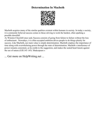 Determination In Macbeth
Macbeth acquires many of the similar qualities existent within humans in society. In today s society,
it is commonly believed success comes to those striving to work the hardest, often sparking a
possible downfall.
As Winston Churchill once said, Success consists of going from failure to failure without the loss
of enthusiasm . Nowadays, it is often accepted ambition drives people to do things plainly for
success. Like Macbeth, our main value is simple determination. Macbeth employs the importance of
time along with overwhelming power through the state of determination. Macbeth s interference of
power remains consistent, as he yields to the suggestion, and makes the seated heart knock against
the use of nature (I.III.143 145). Shakespeare s
... Get more on HelpWriting.net ...
 