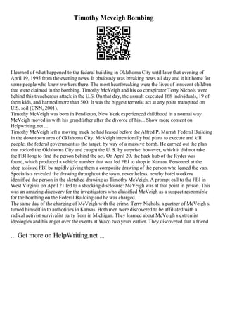 Timothy Mcveigh Bombing
I learned of what happened to the federal building in Oklahoma City until later that evening of
April 19, 1995 from the evening news. It obviously was breaking news all day and it hit home for
some people who knew workers there. The most heartbreaking were the lives of innocent children
that were claimed in the bombing. Timothy McVeigh and his co conspirator Terry Nichols were
behind this treacherous attack in the U.S. On that day, the assault executed 168 individuals, 19 of
them kids, and harmed more than 500. It was the biggest terrorist act at any point transpired on
U.S. soil (CNN, 2001).
Timothy McVeigh was born in Pendleton, New York experienced childhood in a normal way.
McVeigh moved in with his grandfather after the divorce of his... Show more content on
Helpwriting.net ...
Timothy McVeigh left a moving truck he had leased before the Alfred P. Murrah Federal Building
in the downtown area of Oklahoma City. McVeigh intentionally had plans to execute and kill
people, the federal government as the target, by way of a massive bomb. He carried out the plan
that rocked the Oklahoma City and caught the U. S. by surprise, however, which it did not take
the FBI long to find the person behind the act. On April 20, the back hub of the Ryder was
found, which produced a vehicle number that was led FBI to shop in Kansas. Personnel at the
shop assisted FBI by rapidly giving them a composite drawing of the person who leased the van.
Specialists revealed the drawing throughout the town, nevertheless, nearby hotel workers
identified the person in the sketched drawing as Timothy McVeigh. A prompt call to the FBI in
West Virginia on April 21 led to a shocking disclosure: McVeigh was at that point in prison. This
was an amazing discovery for the investigators who classified McVeigh as a suspect responsible
for the bombing on the Federal Building and he was charged.
The same day of the charging of McVeigh with the crime, Terry Nichols, a partner of McVeigh s,
turned himself in to authorities in Kansas. Both men were discovered to be affiliated with a
radical activist survivalist party from in Michigan. They learned about McVeigh s extremist
ideologies and his anger over the events at Waco two years earlier. They discovered that a friend
... Get more on HelpWriting.net ...
 