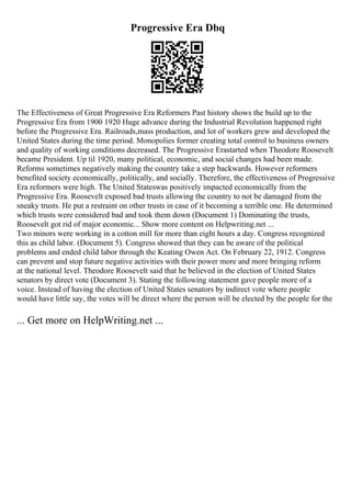 Progressive Era Dbq
The Effectiveness of Great Progressive Era Reformers Past history shows the build up to the
Progressive Era from 1900 1920 Huge advance during the Industrial Revolution happened right
before the Progressive Era. Railroads,mass production, and lot of workers grew and developed the
United States during the time period. Monopolies former creating total control to business owners
and quality of working conditions decreased. The Progressive Erastarted when Theodore Roosevelt
became President. Up til 1920, many political, economic, and social changes had been made.
Reforms sometimes negatively making the country take a step backwards. However reformers
benefited society economically, politically, and socially. Therefore, the effectiveness of Progressive
Era reformers were high. The United Stateswas positively impacted economically from the
Progressive Era. Roosevelt exposed bad trusts allowing the country to not be damaged from the
sneaky trusts. He put a restraint on other trusts in case of it becoming a terrible one. He determined
which trusts were considered bad and took them down (Document 1) Dominating the trusts,
Roosevelt got rid of major economic... Show more content on Helpwriting.net ...
Two minors were working in a cotton mill for more than eight hours a day. Congress recognized
this as child labor. (Document 5). Congress showed that they can be aware of the political
problems and ended child labor through the Keating Owen Act. On February 22, 1912. Congress
can prevent and stop future negative activities with their power more and more bringing reform
at the national level. Theodore Roosevelt said that he believed in the election of United States
senators by direct vote (Document 3). Stating the following statement gave people more of a
voice. Instead of having the election of United States senators by indirect vote where people
would have little say, the votes will be direct where the person will be elected by the people for the
... Get more on HelpWriting.net ...
 