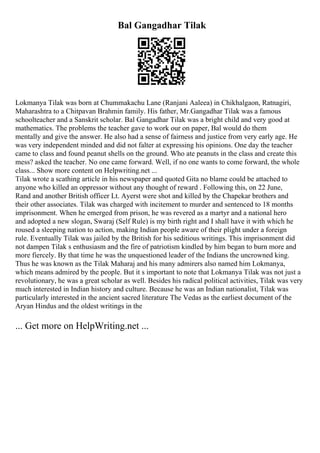 Bal Gangadhar Tilak
Lokmanya Tilak was born at Chummakachu Lane (Ranjani Aaleea) in Chikhalgaon, Ratnagiri,
Maharashtra to a Chitpavan Brahmin family. His father, Mr.Gangadhar Tilak was a famous
schoolteacher and a Sanskrit scholar. Bal Gangadhar Tilak was a bright child and very good at
mathematics. The problems the teacher gave to work our on paper, Bal would do them
mentally and give the answer. He also had a sense of fairness and justice from very early age. He
was very independent minded and did not falter at expressing his opinions. One day the teacher
came to class and found peanut shells on the ground. Who ate peanuts in the class and create this
mess? asked the teacher. No one came forward. Well, if no one wants to come forward, the whole
class... Show more content on Helpwriting.net ...
Tilak wrote a scathing article in his newspaper and quoted Gita no blame could be attached to
anyone who killed an oppressor without any thought of reward . Following this, on 22 June,
Rand and another British officer Lt. Ayerst were shot and killed by the Chapekar brothers and
their other associates. Tilak was charged with incitement to murder and sentenced to 18 months
imprisonment. When he emerged from prison, he was revered as a martyr and a national hero
and adopted a new slogan, Swaraj (Self Rule) is my birth right and I shall have it with which he
roused a sleeping nation to action, making Indian people aware of their plight under a foreign
rule. Eventually Tilak was jailed by the British for his seditious writings. This imprisonment did
not dampen Tilak s enthusiasm and the fire of patriotism kindled by him began to burn more and
more fiercely. By that time he was the unquestioned leader of the Indians the uncrowned king.
Thus he was known as the Tilak Maharaj and his many admirers also named him Lokmanya,
which means admired by the people. But it s important to note that Lokmanya Tilak was not just a
revolutionary, he was a great scholar as well. Besides his radical political activities, Tilak was very
much interested in Indian history and culture. Because he was an Indian nationalist, Tilak was
particularly interested in the ancient sacred literature The Vedas as the earliest document of the
Aryan Hindus and the oldest writings in the
... Get more on HelpWriting.net ...
 