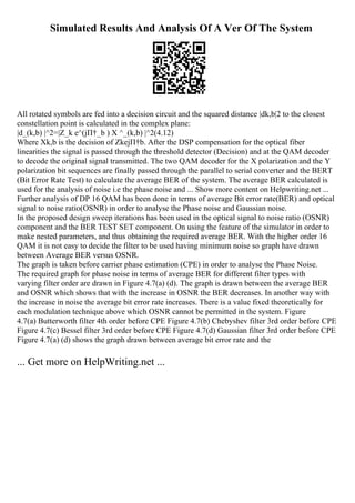 Simulated Results And Analysis Of A Ver Of The System
All rotated symbols are fed into a decision circuit and the squared distance |dk,b|2 to the closest
constellation point is calculated in the complex plane:
|d_(k,b) |^2=|Z_k e^(jП†_b ) X ^_(k,b) |^2(4.12)
Where Xk,b is the decision of ZkejП†b. After the DSP compensation for the optical fiber
linearities the signal is passed through the threshold detector (Decision) and at the QAM decoder
to decode the original signal transmitted. The two QAM decoder for the X polarization and the Y
polarization bit sequences are finally passed through the parallel to serial converter and the BERT
(Bit Error Rate Test) to calculate the average BER of the system. The average BER calculated is
used for the analysis of noise i.e the phase noise and ... Show more content on Helpwriting.net ...
Further analysis of DP 16 QAM has been done in terms of average Bit error rate(BER) and optical
signal to noise ratio(OSNR) in order to analyse the Phase noise and Gaussian noise.
In the proposed design sweep iterations has been used in the optical signal to noise ratio (OSNR)
component and the BER TEST SET component. On using the feature of the simulator in order to
make nested parameters, and thus obtaining the required average BER. With the higher order 16
QAM it is not easy to decide the filter to be used having minimum noise so graph have drawn
between Average BER versus OSNR.
The graph is taken before carrier phase estimation (CPE) in order to analyse the Phase Noise.
The required graph for phase noise in terms of average BER for different filter types with
varying filter order are drawn in Figure 4.7(a) (d). The graph is drawn between the average BER
and OSNR which shows that with the increase in OSNR the BER decreases. In another way with
the increase in noise the average bit error rate increases. There is a value fixed theoretically for
each modulation technique above which OSNR cannot be permitted in the system. Figure
4.7(a) Butterworth filter 4th order before CPE Figure 4.7(b) Chebyshev filter 3rd order before CPE
Figure 4.7(c) Bessel filter 3rd order before CPE Figure 4.7(d) Gaussian filter 3rd order before CPE
Figure 4.7(a) (d) shows the graph drawn between average bit error rate and the
... Get more on HelpWriting.net ...
 