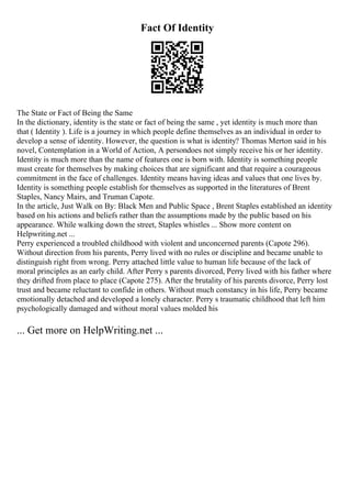 Fact Of Identity
The State or Fact of Being the Same
In the dictionary, identity is the state or fact of being the same , yet identity is much more than
that ( Identity ). Life is a journey in which people define themselves as an individual in order to
develop a sense of identity. However, the question is what is identity? Thomas Merton said in his
novel, Contemplation in a World of Action, A persondoes not simply receive his or her identity.
Identity is much more than the name of features one is born with. Identity is something people
must create for themselves by making choices that are significant and that require a courageous
commitment in the face of challenges. Identity means having ideas and values that one lives by.
Identity is something people establish for themselves as supported in the literatures of Brent
Staples, Nancy Mairs, and Truman Capote.
In the article, Just Walk on By: Black Men and Public Space , Brent Staples established an identity
based on his actions and beliefs rather than the assumptions made by the public based on his
appearance. While walking down the street, Staples whistles ... Show more content on
Helpwriting.net ...
Perry experienced a troubled childhood with violent and unconcerned parents (Capote 296).
Without direction from his parents, Perry lived with no rules or discipline and became unable to
distinguish right from wrong. Perry attached little value to human life because of the lack of
moral principles as an early child. After Perry s parents divorced, Perry lived with his father where
they drifted from place to place (Capote 275). After the brutality of his parents divorce, Perry lost
trust and became reluctant to confide in others. Without much constancy in his life, Perry became
emotionally detached and developed a lonely character. Perry s traumatic childhood that left him
psychologically damaged and without moral values molded his
... Get more on HelpWriting.net ...
 