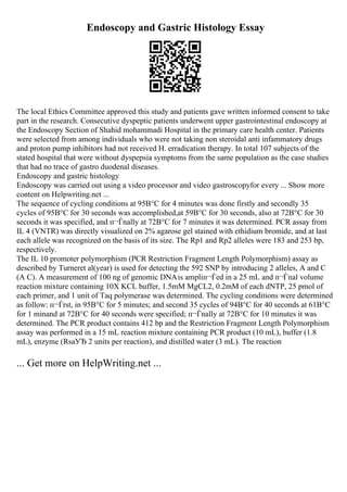 Endoscopy and Gastric Histology Essay
The local Ethics Committee approved this study and patients gave written informed consent to take
part in the research. Consecutive dyspeptic patients underwent upper gastrointestinal endoscopy at
the Endoscopy Section of Shahid mohammadi Hospital in the primary care health center. Patients
were selected from among individuals who were not taking non steroidal anti infammatory drugs
and proton pump inhibitors had not received H. erradication therapy. In total 107 subjects of the
stated hospital that were without dyspepsia symptoms from the same population as the case studies
that had no trace of gastro duodenal diseases.
Endoscopy and gastric histology
Endoscopy was carried out using a video processor and video gastroscopyfor every ... Show more
content on Helpwriting.net ...
The sequence of cycling conditions at 95В°C for 4 minutes was done firstly and secondly 35
cycles of 95В°C for 30 seconds was accomplished,at 59В°C for 30 seconds, also at 72В°C for 30
seconds it was specified, and п¬Ѓnally at 72В°C for 7 minutes it was determined. PCR assay from
IL 4 (VNTR) was directly visualized on 2% agarose gel stained with ethidium bromide, and at last
each allele was recognized on the basis of its size. The Rp1 and Rp2 alleles were 183 and 253 bp,
respectively.
The IL 10 promoter polymorphism (PCR Restriction Fragment Length Polymorphism) assay as
described by Turneret al(year) is used for detecting the 592 SNP by introducing 2 alleles, A and C
(A C). A measurement of 100 ng of genomic DNAis ampliп¬Ѓed in a 25 mL and п¬Ѓnal volume
reaction mixture containing 10X KCL buffer, 1.5mM MgCL2, 0.2mM of each dNTP, 25 pmol of
each primer, and 1 unit of Taq polymerase was determined. The cycling conditions were determined
as follow: п¬Ѓrst, in 95В°C for 5 minutes; and second 35 cycles of 94В°C for 40 seconds at 61В°C
for 1 minand at 72В°C for 40 seconds were specified; п¬Ѓnally at 72В°C for 10 minutes it was
determined. The PCR product contains 412 bp and the Restriction Fragment Length Polymorphism
assay was performed in a 15 mL reaction mixture containing PCR product (10 mL), buffer (1.8
mL), enzyme (RsaУЂ 2 units per reaction), and distilled water (3 mL). The reaction
... Get more on HelpWriting.net ...
 