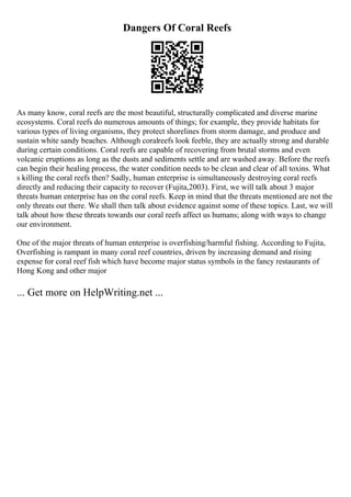 Dangers Of Coral Reefs
As many know, coral reefs are the most beautiful, structurally complicated and diverse marine
ecosystems. Coral reefs do numerous amounts of things; for example, they provide habitats for
various types of living organisms, they protect shorelines from storm damage, and produce and
sustain white sandy beaches. Although coralreefs look feeble, they are actually strong and durable
during certain conditions. Coral reefs are capable of recovering from brutal storms and even
volcanic eruptions as long as the dusts and sediments settle and are washed away. Before the reefs
can begin their healing process, the water condition needs to be clean and clear of all toxins. What
s killing the coral reefs then? Sadly, human enterprise is simultaneously destroying coral reefs
directly and reducing their capacity to recover (Fujita,2003). First, we will talk about 3 major
threats human enterprise has on the coral reefs. Keep in mind that the threats mentioned are not the
only threats out there. We shall then talk about evidence against some of these topics. Last, we will
talk about how these threats towards our coral reefs affect us humans; along with ways to change
our environment.
One of the major threats of human enterprise is overfishing/harmful fishing. According to Fujita,
Overfishing is rampant in many coral reef countries, driven by increasing demand and rising
expense for coral reef fish which have become major status symbols in the fancy restaurants of
Hong Kong and other major
... Get more on HelpWriting.net ...
 