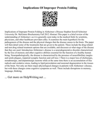 Implications Of Improper Protein Folding
Implications of Improper Protein Folding in Alzheimer s Disease Stephen Sewell Schreiner
University Dr. McGinnis Biochemistry Fall 2012 Abstract This paper is a brief review of the
understanding of Alzheimer s as it is generally seen today in the medical field, by scientists,
physicians, and other healthcare providers alike. It examines the main hypothesis for the
pathogenesis of the disease and the physical changes that the disease causes to the brain. The paper
will then detail some of the treatments that are given to the patient. These include the drug related
and non drug related treatment options that are available, and discusses at what stage of the disease
that they are used. Introduction Alzheimer s disease is a neurodegenerative disorder characterized
by the loss of memory and other cognitive abilities essential for the function of a healthy human
being. Neuropathologically, the disease is characterized by the presence of neurofibrillary tangles
and senile plaques, impaired synaptic function and cell loss.1 There is a major loss of cholinergic,
noradrenergic, and dopaminergic neurons while at the same time there is an accumulation of free
radicals and oxidative stress, leading to lipid peroxidation and neuronal degeneration in the tissues
of the brain. Not only are there major physiological changes in patients with Alzheimer s disease,
but with these changes come cognitive symptoms as well. These include disruptions in memory,
language, thinking,
... Get more on HelpWriting.net ...
 