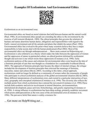 Examples Of Ecofeminism And Environmental Ethics
Ecofeminism as an environmental issue.
Environmental ethics are based on moral relations that hold between human and the natural world
(Paul, 1986). In environmental ethics people are extending the ethics to the environment by the
exercise of self restraint (Roderick, 1989). The ethical principles that governs the relations of
humans and nature determine human duties, obligations and responsibilities with regard to the
Earth s natural environment and all the animals and plants that inhabit the nature (Paul, 1986).
Environmental ethics has evolved to the point where many scientists believe they have a major
responsibility to help society deal with the human predicament (Paul 2002). Most of the
environmental ethics are through anthropocentrism. ... Show more content on Helpwriting.net ...
Ecofeminism is also referred to as a theory which makes the links between the oppression of women
and the oppression of nature in patriarchal culture; an ethical position informed by ecofeminist
thought and activism is one which resists these oppressions (Constance et al, 1996). Early
ecofeminist analyses of the causes and solutions for environmental ethics were based on the idea of
a feminine principle of care that was thought as a foundation for a sustainable livelihood (David,
2003). The approach of feminine principle later became the object of internal critique, the critique
included the development of feminist principles that criticized the meanings of feminine,
masculine, nature and culture (David, 2003). According to this latter, critical approach,
ecofeminism could no longer be defined as a community of women rather the community of people
who participate in critical ecofeminist analyses of the global environmental situation (David, 2003).
Many different interpretations of ecofeminism exist, each rooted in a particular intersection of race,
class, geography and conceptual orientation (Constance et al, 1996). This diversity also reflects the
multiple points from which ecofeminists have entered the movement (Constance et al, 1996).These
include both academic and activist involvement in animal liberation, environmentalism,
international development, peace activism, biotechnology, and genetic engineering (Constance et
al, 1996). A strong influence in ecofeminism has been deep ecology, primarily academic movement
which posits anthropocentrism as the root cause of the environmental crisis (Constance et al,
1996). The pervasive belief that nature is solely a resource for
... Get more on HelpWriting.net ...
 