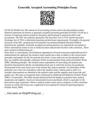 Generally Accepted Accounting Principles Essay
GAAP for Health Care The mutual set of accounting criteria used to develop medical centers
financial statements are known as generally accepted accounting principles (GAAP). GAAP are a
mixture of respected criteria created by Securities and Exchange Commission (SEC) and
accountants. The SEC has authority granted by The Securities Act of 1933 and the Securities
Exchange Act of 1934, to determine reporting and disclosure requirements. Oversight is the general
functions of the SEC, granting the Governmental Accounting Standards Board (GASB) to
determine the standards. Generally accepted accounting practices are required for accountant to
follow and medical centers to use so medical centers and provide investors with a minimal... Show
more content on Helpwriting.net ...
Since there is a discrepancy, the production department will need to presents undeniable proof to
authentication the appraisal, the medical center auditor has a duty to adhere to the conservatism
principles and prepare for the five percent rate return. Losses and costs are documented when
they are credible and equitably estimated. Profits are documented when achieved (Finkler Ward,
2006). Matching principle. The medical center expenditures for providing safe patient care
should be documented with the corresponding fiscal year in which the income was produced.
Documented in the same fiscal year as the income they help to generate. An illustration of this
particular cost is the cost of products sold in the medical center, salaries paid to staff. It is
consider when patients are admitted to the medical center and the supplies used to provide safe
quality care. Revenue is recognized when reimbursed by Medicaid and Medicare (Finkler Ward,
2006). Cost principle. The dollar amount deducted from the budget to purchase land, medical
equipment, and supplies. Assets are documented at price purchased, which is equivalent to the
price paid to gain acquisition. When a medical centers assets such as property or office structures
increase in worth each fiscal year, reappraisal in not required for financial reporting purposes
(Finkler Ward, 2006).
... Get more on HelpWriting.net ...
 