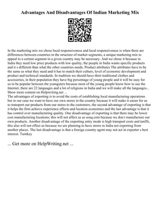Advantages And Disadvantages Of Indian Marketing Mix
In the marketing mix we chose local responsiveness and local responsiveness is when there are
differences between countries in the structure of market segments, a unique marketing mix to
appeal to a certain segment in a given country may be necessary. And we chose it because in
India they need low price products with low quality, the people in India wants specific products
and it s different than what the other countries needs. Product attributes The attributes have to be
the same as what they need and it has to match their culture, level of economic development and
product and technical standards. In tradition we should have their traditional clothes and
accessories, in their population they have big percentage of young people and it will be easy for
us to be popular between the youngsters because most of the young people know how to use the
Internet, there are 22 languages and a lot of religions in India and we will make all the languages...
Show more content on Helpwriting.net ...
The advantages of exporting is to avoid the costs of establishing local manufacturing operations
but in our case we want to have our own stores in the country because it will make it easier for us
to transport our products from our stores to the customers, the second advantage of exporting is that
it helps the firm achieve experience effects and location economies and the last advantage is that it
has control over manufacturing quality. One disadvantage of exporting is that there may be lower
cost manufacturing locations; this will not affect us as souq.com because we don t manufacture our
own products. Another disadvantage of the exporting entry mode is high transport costs and tariffs,
this also will not effect us because we are planning to have stores in India not exporting from
another places. The last disadvantage is that a foreign country agent may not act in exporter s best
interest. Turnkey
... Get more on HelpWriting.net ...
 