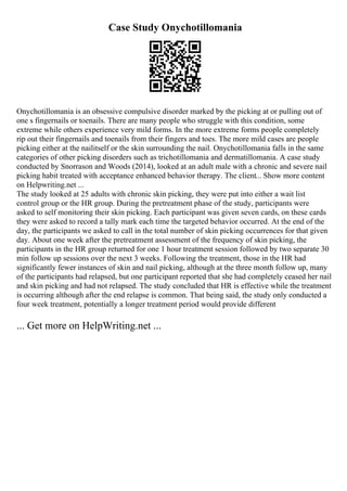 Case Study Onychotillomania
Onychotillomania is an obsessive compulsive disorder marked by the picking at or pulling out of
one s fingernails or toenails. There are many people who struggle with this condition, some
extreme while others experience very mild forms. In the more extreme forms people completely
rip out their fingernails and toenails from their fingers and toes. The more mild cases are people
picking either at the nailitself or the skin surrounding the nail. Onychotillomania falls in the same
categories of other picking disorders such as trichotillomania and dermatillomania. A case study
conducted by Snorrason and Woods (2014), looked at an adult male with a chronic and severe nail
picking habit treated with acceptance enhanced behavior therapy. The client... Show more content
on Helpwriting.net ...
The study looked at 25 adults with chronic skin picking, they were put into either a wait list
control group or the HR group. During the pretreatment phase of the study, participants were
asked to self monitoring their skin picking. Each participant was given seven cards, on these cards
they were asked to record a tally mark each time the targeted behavior occurred. At the end of the
day, the participants we asked to call in the total number of skin picking occurrences for that given
day. About one week after the pretreatment assessment of the frequency of skin picking, the
participants in the HR group returned for one 1 hour treatment session followed by two separate 30
min follow up sessions over the next 3 weeks. Following the treatment, those in the HR had
significantly fewer instances of skin and nail picking, although at the three month follow up, many
of the participants had relapsed, but one participant reported that she had completely ceased her nail
and skin picking and had not relapsed. The study concluded that HR is effective while the treatment
is occurring although after the end relapse is common. That being said, the study only conducted a
four week treatment, potentially a longer treatment period would provide different
... Get more on HelpWriting.net ...
 