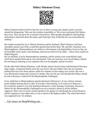 Sidney Simmons Essay
Sidney Simmons liked to believe that she was an above average girl, despite nearly everyone
around her disagreeing. They saw her as plain, remarkably so. Never met a girl quite like Sidney,
they d say. How she got to be so normal is beyond me. When people attempted to find anything
interesting or abnormal about this lanky, pale faced girl, they d find that she was extraordinarily
ordinary.
Her mother resented her for it. Marian Simmons and her husband, Albert Simmons, had been
incredibly special since birth, as had their parents been before them. Mr. and Mrs. Simmons were
Metamorphosers. Metamorphosers are similar to what humans call shapeshifters, however they are
all incredibly smart, pretty, and charming, and most are known to be rather ... Show more content on
Helpwriting.net ...
He was brilliant, even by Metamorphoser standards, and his actions were controlled by logic,
which led to people believing he was cold hearted. That was incorrect, as he loved Sidney, despite
her not being as amazing as was expected. She was his daughter, and he loved her.
On the other hand, Marian Simmons, a tall, blonde, narrow faced woman, had dreamed of having a
large, happy, exceptional family since she was eleven. She met Albert when she was fourteen,
picking him out as her future spouse within five minutes of first setting eyes on him. She was a
very determined woman and a tyrant of a mother. She was the one who decided that Sidney should
be sent to Resarcio s School for the Metamorphally Challenged.
Every child born to Metamorphoser parents had heard of Resarcio s. It was a threat, tantrum
prone children hearing about it often. If you don t stop whining, we ll send you to Resarcio s.
Go to bed this instant or you ll be heading to Resarcio s in the morning. Fortunately, Resarcio s
School for the Metamorphally Challenged was not as horrid a school as all the children
supposed. There were no secret sinister agendas to be spoken of, and though the current Resarcio
and his employees were rather strict, it was a school of the highest calibre. The school did what it
was supposed to do: fix ordinary
... Get more on HelpWriting.net ...
 