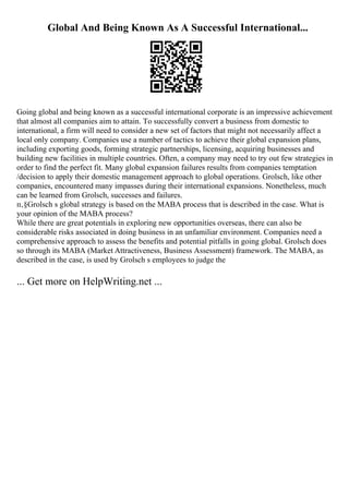 Global And Being Known As A Successful International...
Going global and being known as a successful international corporate is an impressive achievement
that almost all companies aim to attain. To successfully convert a business from domestic to
international, a firm will need to consider a new set of factors that might not necessarily affect a
local only company. Companies use a number of tactics to achieve their global expansion plans,
including exporting goods, forming strategic partnerships, licensing, acquiring businesses and
building new facilities in multiple countries. Often, a company may need to try out few strategies in
order to find the perfect fit. Many global expansion failures results from companies temptation
/decision to apply their domestic management approach to global operations. Grolsch, like other
companies, encountered many impasses during their international expansions. Nonetheless, much
can be learned from Grolsch, successes and failures.
п‚§Grolsch s global strategy is based on the MABA process that is described in the case. What is
your opinion of the MABA process?
While there are great potentials in exploring new opportunities overseas, there can also be
considerable risks associated in doing business in an unfamiliar environment. Companies need a
comprehensive approach to assess the benefits and potential pitfalls in going global. Grolsch does
so through its MABA (Market Attractiveness, Business Assessment) framework. The MABA, as
described in the case, is used by Grolsch s employees to judge the
... Get more on HelpWriting.net ...
 