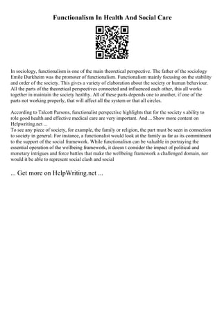 Functionalism In Health And Social Care
In sociology, functionalism is one of the main theoretical perspective. The father of the sociology
Emile Durkheim was the promoter of functionalism. Functionalism mainly focusing on the stability
and order of the society. This gives a variety of elaboration about the society or human behaviour.
All the parts of the theoretical perspectives connected and influenced each other, this all works
together in maintain the society healthy. All of these parts depends one to another, if one of the
parts not working properly, that will affect all the system or that all circles.
According to Talcott Parsons, functionalist perspective highlights that for the society s ability to
role good health and effective medical care are very important. And ... Show more content on
Helpwriting.net ...
To see any piece of society, for example, the family or religion, the part must be seen in connection
to society in general. For instance, a functionalist would look at the family as far as its commitment
to the support of the social framework. While functionalism can be valuable in portraying the
essential operation of the wellbeing framework, it doesn t consider the impact of political and
monetary intrigues and force battles that make the wellbeing framework a challenged domain, nor
would it be able to represent social clash and social
... Get more on HelpWriting.net ...
 