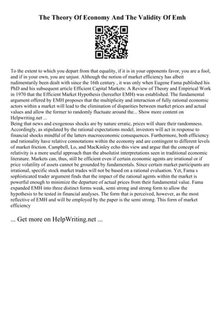 The Theory Of Economy And The Validity Of Emh
To the extent to which you depart from that equality, if it is in your opponents favor, you are a fool,
and if in your own, you are unjust. Although the notion of market efficiency has albeit
rudimentarily been dealt with since the 16th century , it was only when Eugene Fama published his
PhD and his subsequent article Efficient Capital Markets: A Review of Theory and Empirical Work
in 1970 that the Efficient Market Hypothesis (hereafter EMH) was established. The fundamental
argument offered by EMH proposes that the multiplicity and interaction of fully rational economic
actors within a market will lead to the elimination of disparities between market prices and actual
values and allow the former to randomly fluctuate around the... Show more content on
Helpwriting.net ...
Being that news and exogenous shocks are by nature erratic, prices will share their randomness.
Accordingly, as stipulated by the rational expectations model, investors will act in response to
financial shocks mindful of the latters macroeconomic consequences. Furthermore, both efficiency
and rationality have relative connotations within the economy and are contingent to different levels
of market friction. Campbell, Lo, and MacKinley echo this view and argue that the concept of
relativity is a more useful approach than the absolutist interpretations seen in traditional economic
literature. Markets can, thus, still be efficient even if certain economic agents are irrational or if
price volatility of assets cannot be grounded by fundamentals. Since certain market participants are
irrational, specific stock market trades will not be based on a rational evaluation. Yet, Fama s
sophisticated trader argument finds that the impact of the rational agents within the market is
powerful enough to minimize the departure of actual prices from their fundamental value. Fama
expanded EMH into three distinct forms weak, semi strong and strong form to allow the
hypothesis to be tested in financial analyses. The form that is perceived, however, as the most
reflective of EMH and will be employed by the paper is the semi strong. This form of market
efficiency
... Get more on HelpWriting.net ...
 