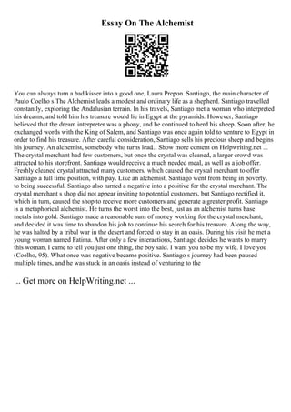 Essay On The Alchemist
You can always turn a bad kisser into a good one, Laura Prepon. Santiago, the main character of
Paulo Coelho s The Alchemist leads a modest and ordinary life as a shepherd. Santiago travelled
constantly, exploring the Andalusian terrain. In his travels, Santiago met a woman who interpreted
his dreams, and told him his treasure would lie in Egypt at the pyramids. However, Santiago
believed that the dream interpreter was a phony, and he continued to herd his sheep. Soon after, he
exchanged words with the King of Salem, and Santiago was once again told to venture to Egypt in
order to find his treasure. After careful consideration, Santiago sells his precious sheep and begins
his journey. An alchemist, somebody who turns lead... Show more content on Helpwriting.net ...
The crystal merchant had few customers, but once the crystal was cleaned, a larger crowd was
attracted to his storefront. Santiago would receive a much needed meal, as well as a job offer.
Freshly cleaned crystal attracted many customers, which caused the crystal merchant to offer
Santiago a full time position, with pay. Like an alchemist, Santiago went from being in poverty,
to being successful. Santiago also turned a negative into a positive for the crystal merchant. The
crystal merchant s shop did not appear inviting to potential customers, but Santiago rectified it,
which in turn, caused the shop to receive more customers and generate a greater profit. Santiago
is a metaphorical alchemist. He turns the worst into the best, just as an alchemist turns base
metals into gold. Santiago made a reasonable sum of money working for the crystal merchant,
and decided it was time to abandon his job to continue his search for his treasure. Along the way,
he was halted by a tribal war in the desert and forced to stay in an oasis. During his visit he met a
young woman named Fatima. After only a few interactions, Santiago decides he wants to marry
this woman, I came to tell you just one thing, the boy said. I want you to be my wife. I love you
(Coelho, 95). What once was negative became positive. Santiago s journey had been paused
multiple times, and he was stuck in an oasis instead of venturing to the
... Get more on HelpWriting.net ...
 