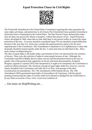 Equal Protection Clause In Civil Rights
The Fourteenth Amendment to the United States Constitution requiring that states guarantee the
same rights, privileges, and protections to all citizens.The Citizenship Clause granted citizenship to
all persons born or naturalized in the United States. The Due Process Clause declared that states
may not deny any person life, liberty or property, without due process of law . Equal Protection
clause, developed in 1868, states that no state shall deny to any person within its control the equal
protection of the laws . Everyone should be considered equal. No one should be treated differently
because of the way they live. Some may consider the equal protection clause to be the most
important part of the Constitution. This Amendment is important to civil rightsbecause it states that
all people should be treated equally under the law. A state must treat an individual in the... Show
more content on Helpwriting.net ...
The idea of equal rights to all people under a government of laws was decreased by the existence
of slavery. There were the rejection of rights to some people because of race. Although, the
Constitution and Bill of Rights did not outlaw slavery and discrimination based on the race or
gender. One of the greatest early opponents of slavery and racial discrimination, Frederick
Douglass, argued in a speech (1852) that interpreted as it ought to be interpreted, the Constitution is
a glorious liberty document. The American concept of equal rights under law, however, was not
clearly included in the Constitution until after the Civil War; with passage of the three
reconstruction era amendments. The 13th Amendment (1865) banned slavery. The 14th
Amendment (1865) guaranteed equal rights of citizenship to all Americans, with the special
meaning of protecting the rights of citizens shall not be denied or abridged by the United State or
by any State on account of race, color, or previous condition of
... Get more on HelpWriting.net ...
 