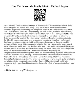 How The Lowenstein Family Affected The Nazi Regime
The Lowenstein family is only one example of the thousands of Jewish family s affected during
the Nazi Regime. But through their family s story one is able to understand some of the
conditions people were under during that time period. However, the family was no fully Jewish.
Max Lowenstein was Jewish but Marie Steinberg was from Estonia, as a result their son Henry
was half Jewish but their daughter who was from not born from Marie s marriage with Max was
not Jewish. Nevertheless, the family still received tremendous persecution. His father was a
doctor and his mother an artist. But both were very artistic, as Henry Lowenstein mentions in
the video. He remembers growing up in an apartment where there were always performers in
their home; the place was decorated with art, his parents always went to the theater, and his
mother would take him to different museums in Berlin. They were also a family who practiced
both Christian and Jewish traditions. His sister, who wasn t even Jewish knew more Hebrew than
him and could recite the bible. They were a very happy and united family until the Nazi s grew in
power and they were forced to break... Show more content on Helpwriting.net ...
This provided an alternative to emigration, which had proven to be very expensive. They would be
eliminated by natural causes, death by a combination of hard labor and starvation (The History
Place). This was the intended misfortune for the Lowenstein family. The Notice of Eviction
discussed earlier demonstrates this. The notice was an intended cover in order to gather up all Jews
and take them to the concentration camps where they would be exterminated. Luckily, the
Lowenstein family was relieved from this notice through the efforts of Marie and out of pure luck
in their
... Get more on HelpWriting.net ...
 