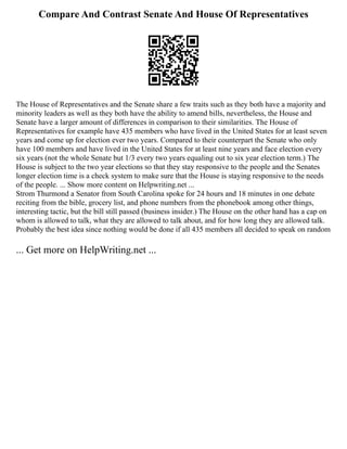 Compare And Contrast Senate And House Of Representatives
The House of Representatives and the Senate share a few traits such as they both have a majority and
minority leaders as well as they both have the ability to amend bills, nevertheless, the House and
Senate have a larger amount of differences in comparison to their similarities. The House of
Representatives for example have 435 members who have lived in the United States for at least seven
years and come up for election ever two years. Compared to their counterpart the Senate who only
have 100 members and have lived in the United States for at least nine years and face election every
six years (not the whole Senate but 1/3 every two years equaling out to six year election term.) The
House is subject to the two year elections so that they stay responsive to the people and the Senates
longer election time is a check system to make sure that the House is staying responsive to the needs
of the people. ... Show more content on Helpwriting.net ...
Strom Thurmond a Senator from South Carolina spoke for 24 hours and 18 minutes in one debate
reciting from the bible, grocery list, and phone numbers from the phonebook among other things,
interesting tactic, but the bill still passed (business insider.) The House on the other hand has a cap on
whom is allowed to talk, what they are allowed to talk about, and for how long they are allowed talk.
Probably the best idea since nothing would be done if all 435 members all decided to speak on random
... Get more on HelpWriting.net ...
 