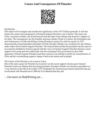 Causes And Consequences Of Pinochet
Introduction
This report will investigate and consider the significance of the 1973 Chilean genocide. It will also
discuss the causes and consequences of General Augusto Pinochet s rise to power. The causes are
Chile s economic troubles, the divide between left and right wing Chileans and America s support of
his ideas. The consequences are the brutality and mass murder of part of a nation, the termination and
end of democracy in Chile and failing to bring Pinochet to justice for what he caused. In 1973
democratically elected president and leader of Chile Salvador Allende was overthrown by the military
under orders from General Augusto Pinochet. The General believed that the president was the cause of
an economic breakdown America agreed with the views of General Augusto Pinochet and gave secret
support to his group and also ended trade with the remaining Chile government to show their
agreement. General Augusto Pinochet used these reasons in an attempt to justify his reconstruction of
Chile and the overwhelming negative impact it had on the nation and its people.
The Causes of the Pinochet s rise to power Cause
One of the main causes for Pinochet rise to power was the secret support America gave General
Pinochet to prevent Allende from becoming president. President Allende was elected as president in a
3 way election on the 4th of November 1970. Originally the American government denied having any
involvement with Pinochet but in 2000 the CIA admitted that they did
... Get more on HelpWriting.net ...
 