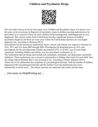 Children and Psychiatric Drugs
The issue that I choose to do my term paper on is, Children and Psychiatric drugs. It is shown, over
the years, to be an increase in diagnosis of psychiatric issues in children causing medications to be
prescribed. It is a concern if there are more children being misdiagnosed, underdiagnosed, or over
diagnosed. This concern comes from United States having a significant increase in children
psychiatric diagnosis and there are some areas within the United States that have an even higher
diagnosis rate. According to Docksai (2013),
Prescriptions for the antianxiety medications Xanax, Ativan, and Valium saw respective increases of
29%, 36%, and 16% from 2005 through 2009. Prescriptions for Risperdal grew by 45%, and
prescriptions for the anti depressant Cybalta skyrocketed 237%. A of 2011, one of every Eight
Americans, including children and infants, was on a psychiatric medication. (p. 2).
The medications that are being used include anti consultants, stimulants, anti depressants, and mood
stabilizers. These medications can overused or misused due to finding what works for each child. Here
lies a huge ethical dilemma that is very personal to me. According to Parens Johnston (2011),
About one in five adolescents has symptoms of a psychological disorder...both the number of children
diagnosed with a psychological disorder and the number receiving medications have risen
dramatically in recent years....The ethical concerns are numerous and varied, whether these
... Get more on HelpWriting.net ...
 