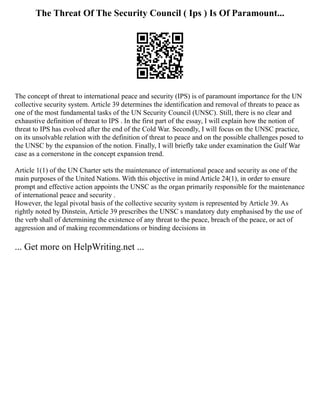 The Threat Of The Security Council ( Ips ) Is Of Paramount...
The concept of threat to international peace and security (IPS) is of paramount importance for the UN
collective security system. Article 39 determines the identification and removal of threats to peace as
one of the most fundamental tasks of the UN Security Council (UNSC). Still, there is no clear and
exhaustive definition of threat to IPS . In the first part of the essay, I will explain how the notion of
threat to IPS has evolved after the end of the Cold War. Secondly, I will focus on the UNSC practice,
on its unsolvable relation with the definition of threat to peace and on the possible challenges posed to
the UNSC by the expansion of the notion. Finally, I will briefly take under examination the Gulf War
case as a cornerstone in the concept expansion trend.
Article 1(1) of the UN Charter sets the maintenance of international peace and security as one of the
main purposes of the United Nations. With this objective in mind Article 24(1), in order to ensure
prompt and effective action appoints the UNSC as the organ primarily responsible for the maintenance
of international peace and security .
However, the legal pivotal basis of the collective security system is represented by Article 39. As
rightly noted by Dinstein, Article 39 prescribes the UNSC s mandatory duty emphasised by the use of
the verb shall of determining the existence of any threat to the peace, breach of the peace, or act of
aggression and of making recommendations or binding decisions in
... Get more on HelpWriting.net ...
 