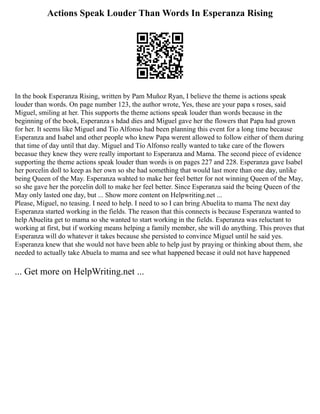 Actions Speak Louder Than Words In Esperanza Rising
In the book Esperanza Rising, written by Pam Muñoz Ryan, I believe the theme is actions speak
louder than words. On page number 123, the author wrote, Yes, these are your papa s roses, said
Miguel, smiling at her. This supports the theme actions speak louder than words because in the
beginning of the book, Esperanza s hdad dies and Miguel gave her the flowers that Papa had grown
for her. It seems like Miguel and Tío Alfonso had been planning this event for a long time because
Esperanza and Isabel and other people who knew Papa werent allowed to follow either of them during
that time of day until that day. Miguel and Tío Alfonso really wanted to take care of the flowers
becasue they knew they were really important to Esperanza and Mama. The second piece of evidence
supporting the theme actions speak louder than words is on pages 227 and 228. Esperanza gave Isabel
her porcelin doll to keep as her own so she had something that would last more than one day, unlike
being Queen of the May. Esperanza wahted to make her feel better for not winning Queen of the May,
so she gave her the porcelin doll to make her feel better. Since Esperanza said the being Queen of the
May only lasted one day, but ... Show more content on Helpwriting.net ...
Please, Miguel, no teasing. I need to help. I need to so I can bring Abuelita to mama The next day
Esperanza started working in the fields. The reason that this connects is because Esperanza wanted to
help Abuelita get to mama so she wanted to start working in the fields. Esperanza was reluctant to
working at first, but if working means helping a family member, she will do anything. This proves that
Esperanza will do whatever it takes because she persisted to convince Miguel until he said yes.
Esperanza knew that she would not have been able to help just by praying or thinking about them, she
needed to actually take Abuela to mama and see what happened becase it ould not have happened
... Get more on HelpWriting.net ...
 