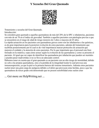 Y Secuelas Del Gran Quemado
Tratamiento y secuelas del Gran Quemado.
Introducción:
Se considera gran quemado a aquellas quemaduras de más del 20% de la SPC o inhalatorias, pacientes
con más de un 70 en el índice de gravedad. También a aquellos pacientes con patologías previas o que
se encuentren en el rango de edad de riesgo menores de 2 años o mayores de 65 años.
La rápida actuación en los pacientes con quemaduras graves como son las inhalatorias o las químicas,
es de gran importancia para la posterior evolución de estos pacientes, además del tratamiento que
recibirán posteriormente por lo cual es de vital importancia marcar protocolos de actuación que
mejoren el cuidado y la atención de estos pacientes. Por lo que importante que el personal este bien
formado en la materia y sepa cómo actuar según la evolución de las quemaduras y como se presente el
paciente. Al igual que ser capaz de identificar las quemaduras por inhalación que pueden ser mortales
y pueden pasar inadvertidas si no se lleva un adecuado control.
Debemos tener en cuenta que el gran quemado es un paciente con un alto riesgo de mortalidad, debido
no solo a las propias quemaduras, sino a la perdida de la integridad tisular lo cual provoca una
inmunosupresión, ya que la piel es la primera barrera del sistema inmunitario. Además estos pacientes
suelen tener una gran carga de analgesia debido a el dolor que provocan estas heridas, pese a que las
quemaduras de tercer grado está demostrado que no poseen sensibilidad estas suelen estar
... Get more on HelpWriting.net ...
 