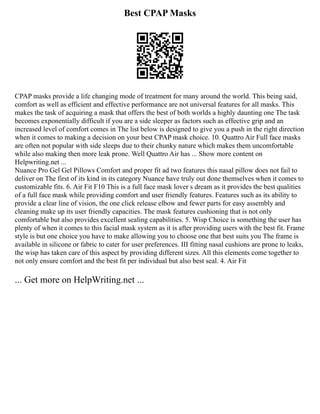Best CPAP Masks
CPAP masks provide a life changing mode of treatment for many around the world. This being said,
comfort as well as efficient and effective performance are not universal features for all masks. This
makes the task of acquiring a mask that offers the best of both worlds a highly daunting one The task
becomes exponentially difficult if you are a side sleeper as factors such as effective grip and an
increased level of comfort comes in The list below is designed to give you a push in the right direction
when it comes to making a decision on your best CPAP mask choice. 10. Quattro Air Full face masks
are often not popular with side sleeps due to their chunky nature which makes them uncomfortable
while also making then more leak prone. Well Quattro Air has ... Show more content on
Helpwriting.net ...
Nuance Pro Gel Gel Pillows Comfort and proper fit ad two features this nasal pillow does not fail to
deliver on The first of its kind in its category Nuance have truly out done themselves when it comes to
customizable fits. 6. Air Fit F10 This is a full face mask lover s dream as it provides the best qualities
of a full face mask while providing comfort and user friendly features. Features such as its ability to
provide a clear line of vision, the one click release elbow and fewer parts for easy assembly and
cleaning make up its user friendly capacities. The mask features cushioning that is not only
comfortable but also provides excellent sealing capabilities. 5. Wisp Choice is something the user has
plenty of when it comes to this facial mask system as it is after providing users with the best fit. Frame
style is but one choice you have to make allowing you to choose one that best suits you The frame is
available in silicone or fabric to cater for user preferences. III fitting nasal cushions are prone to leaks,
the wisp has taken care of this aspect by providing different sizes. All this elements come together to
not only ensure comfort and the best fit per individual but also best seal. 4. Air Fit
... Get more on HelpWriting.net ...
 