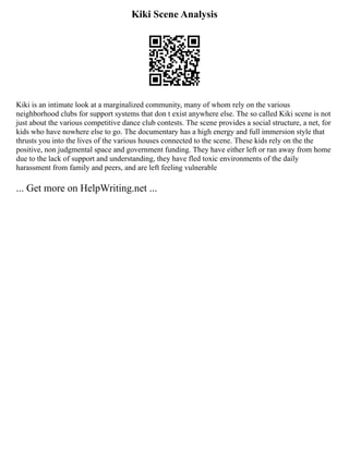 Kiki Scene Analysis
Kiki is an intimate look at a marginalized community, many of whom rely on the various
neighborhood clubs for support systems that don t exist anywhere else. The so called Kiki scene is not
just about the various competitive dance club contests. The scene provides a social structure, a net, for
kids who have nowhere else to go. The documentary has a high energy and full immersion style that
thrusts you into the lives of the various houses connected to the scene. These kids rely on the the
positive, non judgmental space and government funding. They have either left or ran away from home
due to the lack of support and understanding, they have fled toxic environments of the daily
harassment from family and peers, and are left feeling vulnerable
... Get more on HelpWriting.net ...
 