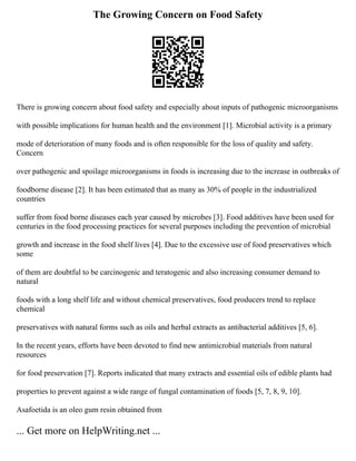 The Growing Concern on Food Safety
There is growing concern about food safety and especially about inputs of pathogenic microorganisms
with possible implications for human health and the environment [1]. Microbial activity is a primary
mode of deterioration of many foods and is often responsible for the loss of quality and safety.
Concern
over pathogenic and spoilage microorganisms in foods is increasing due to the increase in outbreaks of
foodborne disease [2]. It has been estimated that as many as 30% of people in the industrialized
countries
suffer from food borne diseases each year caused by microbes [3]. Food additives have been used for
centuries in the food processing practices for several purposes including the prevention of microbial
growth and increase in the food shelf lives [4]. Due to the excessive use of food preservatives which
some
of them are doubtful to be carcinogenic and teratogenic and also increasing consumer demand to
natural
foods with a long shelf life and without chemical preservatives, food producers trend to replace
chemical
preservatives with natural forms such as oils and herbal extracts as antibacterial additives [5, 6].
In the recent years, efforts have been devoted to find new antimicrobial materials from natural
resources
for food preservation [7]. Reports indicated that many extracts and essential oils of edible plants had
properties to prevent against a wide range of fungal contamination of foods [5, 7, 8, 9, 10].
Asafoetida is an oleo gum resin obtained from
... Get more on HelpWriting.net ...
 