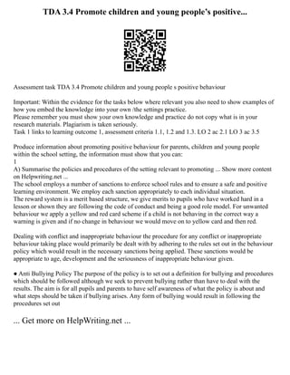 TDA 3.4 Promote children and young people’s positive...
Assessment task TDA 3.4 Promote children and young people s positive behaviour
Important: Within the evidence for the tasks below where relevant you also need to show examples of
how you embed the knowledge into your own /the settings practice.
Please remember you must show your own knowledge and practice do not copy what is in your
research materials. Plagiarism is taken seriously.
Task 1 links to learning outcome 1, assessment criteria 1.1, 1.2 and 1.3. LO 2 ac 2.1 LO 3 ac 3.5
Produce information about promoting positive behaviour for parents, children and young people
within the school setting, the information must show that you can:
1
A) Summarise the policies and procedures of the setting relevant to promoting ... Show more content
on Helpwriting.net ...
The school employs a number of sanctions to enforce school rules and to ensure a safe and positive
learning environment. We employ each sanction appropriately to each individual situation.
The reward system is a merit based structure, we give merits to pupils who have worked hard in a
lesson or shown they are following the code of conduct and being a good role model. For unwanted
behaviour we apply a yellow and red card scheme if a child is not behaving in the correct way a
warning is given and if no change in behaviour we would move on to yellow card and then red.
Dealing with conflict and inappropriate behaviour the procedure for any conflict or inappropriate
behaviour taking place would primarily be dealt with by adhering to the rules set out in the behaviour
policy which would result in the necessary sanctions being applied. These sanctions would be
appropriate to age, development and the seriousness of inappropriate behaviour given.
● Anti Bullying Policy The purpose of the policy is to set out a definition for bullying and procedures
which should be followed although we seek to prevent bullying rather than have to deal with the
results. The aim is for all pupils and parents to have self awareness of what the policy is about and
what steps should be taken if bullying arises. Any form of bullying would result in following the
procedures set out
... Get more on HelpWriting.net ...
 