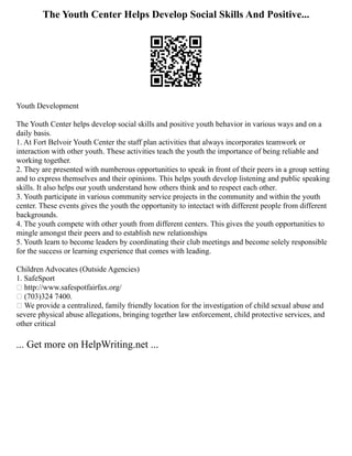 The Youth Center Helps Develop Social Skills And Positive...
Youth Development
The Youth Center helps develop social skills and positive youth behavior in various ways and on a
daily basis.
1. At Fort Belvoir Youth Center the staff plan activities that always incorporates teamwork or
interaction with other youth. These activities teach the youth the importance of being reliable and
working together.
2. They are presented with numberous opportunities to speak in front of their peers in a group setting
and to express themselves and their opinions. This helps youth develop listening and public speaking
skills. It also helps our youth understand how others think and to respect each other.
3. Youth participate in various community service projects in the community and within the youth
center. These events gives the youth the opportunity to intectact with different people from different
backgrounds.
4. The youth compete with other youth from different centers. This gives the youth opportunities to
mingle amongst their peers and to establish new relationships
5. Youth learn to become leaders by coordinating their club meetings and become solely responsible
for the success or learning experience that comes with leading.
Children Advocates (Outside Agencies)
1. SafeSport
 http://www.safespotfairfax.org/
 (703)324 7400.
 We provide a centralized, family friendly location for the investigation of child sexual abuse and
severe physical abuse allegations, bringing together law enforcement, child protective services, and
other critical
... Get more on HelpWriting.net ...
 