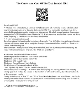 The Causes And Cons Of The Tyco Scandal 2002
Tyco Scandal 2002
➢ Abstract Tyco International, a company started as research lab eventually became a billion dollar
enter prise through successive financial strategies. In 2002 Tyco came under headlines when it was
accused of fraudulent accounting practices. As it turned out, this whole scandal was true the company
was ripped off of $600 million by the CEO and CFO. Trials conducted penalized the corrupt and Tyco
ended up paying $2.29 billion to its defrauded shareholders.
➢ A brief introduction to scandal:
Tyco International Ltd was founded by Arthur J. Eventually Tyco shifted its focus and entered into the
commercial business sector where it targeted the major businesses or industries which ... Show more
content on Helpwriting.net ...
They used firm s money for their own personal interests, falsified expense accounts and selling the
stocks without informing the investors. The details are given below.
➢ The main players involved in the scandal:
The main players involved in the Tyco scandal 2002 were:
The former CEO of Tyco Dennis Kozlowski
The former CFO Mark Swartz
The former General Counsel Mark Belnick
The Chairman of Compensation Frank Walsh
Other high rank Tyco s officers and lower level employees
They were accused of reaping $170 million from the company and stealing $430 million more by
selling Tyco stock without the consent of the investors by artificially inflating the value of that stock.
➢ How were they caught
During the indictment of the CEO and CFO of Tyco, Dennis Kozlowski and Mark Shawrtz, the district
attorney labeled the whole scenario as top executives criminal enterprise which they used as source of
spending firm s money for their own personal
... Get more on HelpWriting.net ...
 