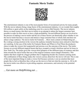 Fantastic Movie Trailer
The entertainment industry is one of the most popular forms of recreational activity for many people.
With the movie industry being a large factor of the entertainment industry, it is no wonder that roughly
$36 million is spent solely on the marketing costs for a movie (McClintock). The movie industry
throws so much money into their movie trailers in an attempt to attract the largest consumer base
possible in order for their movie to have a high profitability. Several different factors are involved in
the process of making a movie trailer and the use of these factors can drastically affect whether or not
the movie trailer becomes a success and attracts a large consumer base or utterly fails and does not
attract a large audience. The movie trailer for Fantastic ... Show more content on Helpwriting.net ...
By evoking a strong emotion in the viewers the audience instantly becomes more enticed in what they
are watching. In the case of the trailer for Fantastic Beasts and Where to Find Them the producers
chose to make the viewers feel suspenseful and anxious over the outcome of the movie. The trailer
focuses on several different magical beasts that have escaped a wizard s briefcase and are let loose in
New York City. The trailer gives the viewers brief glimpses of the different types of creatures and also
hints towards the end of trailer that one of the magical creatures senses danger (Fantastic). This
implies that there might be a bigger problem that is happening besides the creatures running amok.
The combination of these things makes the viewers curious about how the movie will end. This is one
of the most important things to make a viewer feel because curiosity is not an emotion that most
people like to feel so therefore they will go see the movie to find out what the outcome is. All in all,
the movie trailer was effective in provoking suspense, anxiousness, and curiosity in the potential
consumer
... Get more on HelpWriting.net ...
 