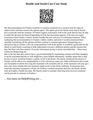 Health And Social Care Case Study
My Recommendation for Frankie would be to continue treatment for a week to look for signs of
improvement and then reassess the options again. This option gives the family more time to decide
how to precede with the situation. If Frankie regains conciseness with in the week then he may be able
to make the decision for himself depending on if he has decisional capacity. If he does not regain
conciseness than Frankie s family should consider the pros and cons of continuing treatment. When
explaining this recommendation to Frankie s father, mother, and sister I would recommend them
carefully considering all the options and then coming to a mutual agreement. Disagreeing on a
decision as big as Frankie s life can create problems with in the family. It would be a good idea for the
family to seek family consoling to help understand everyone s different opinion and the reasons that
they feel that is the best opinion. From the information giving it can be concluded that ... Show more
content on Helpwriting.net ...
Due to the fact that they seem to have a good relationship by maintaining contract with their daughter,
it can be concluded that the ex wife might have some helpful information. Another aspect that would
be nice to know would be Frankie s quality of life in the future. His family should ask the doctors if
Frankie will be able to live independently or if he will always need care. Other information that would
also be helpful would be how long this treatment will extend his life for. If the treatment will only give
him a few more months then the treatment might not be worth all the suffering. To determine how
much the insurance companies will pay for Frankie s medical treatment and care, the family should
look up Frankie s health care plan. His family needs to consider what long term recovery treatment
can be provide to someone in Frankie s
... Get more on HelpWriting.net ...
 