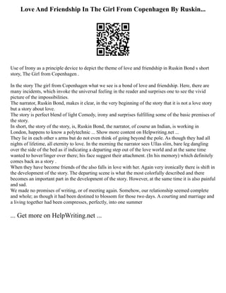 Love And Friendship In The Girl From Copenhagen By Ruskin...
Use of Irony as a principle device to depict the theme of love and friendship in Ruskin Bond s short
story, The Girl from Copenhagen .
In the story The girl from Copenhagen what we see is a bond of love and friendship. Here, there are
many incidents, which invoke the universal feeling in the reader and surprises one to see the vivid
picture of the impossibilities.
The narrator, Ruskin Bond, makes it clear, in the very beginning of the story that it is not a love story
but a story about love.
The story is perfect blend of light Comedy, irony and surprises fulfilling some of the basic premises of
the story.
In short, the story of the story, is, Ruskin Bond, the narrator, of course an Indian, is working in
London, happens to know a polytechnic ... Show more content on Helpwriting.net ...
They lie in each other s arms but do not even think of going beyond the pole. As though they had all
nights of lifetime, all eternity to love. In the morning the narrator sees Ullas slim, bare leg dangling
over the side of the bed as if indicating a departing step out of the love world and at the same time
wanted to hover/linger over there; his face suggest their attachment. (In his memory) which definitely
comes back as a story .
When they have become friends of the also falls in love with her. Again very ironically there is shift in
the development of the story. The departing scene is what the most colorfully described and there
becomes an important part in the development of the story. However, at the same time it is also painful
and sad.
We made no promises of writing, or of meeting again. Somehow, our relationship seemed complete
and whole; as though it had been destined to blossom for those two days. A courting and marriage and
a living together had been compresses, perfectly, into one summer
... Get more on HelpWriting.net ...
 