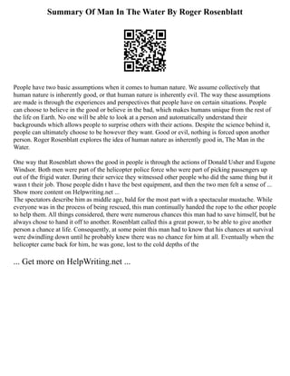 Summary Of Man In The Water By Roger Rosenblatt
People have two basic assumptions when it comes to human nature. We assume collectively that
human nature is inherently good, or that human nature is inherently evil. The way these assumptions
are made is through the experiences and perspectives that people have on certain situations. People
can choose to believe in the good or believe in the bad, which makes humans unique from the rest of
the life on Earth. No one will be able to look at a person and automatically understand their
backgrounds which allows people to surprise others with their actions. Despite the science behind it,
people can ultimately choose to be however they want. Good or evil, nothing is forced upon another
person. Roger Rosenblatt explores the idea of human nature as inherently good in, The Man in the
Water.
One way that Rosenblatt shows the good in people is through the actions of Donald Usher and Eugene
Windsor. Both men were part of the helicopter police force who were part of picking passengers up
out of the frigid water. During their service they witnessed other people who did the same thing but it
wasn t their job. Those people didn t have the best equipment, and then the two men felt a sense of ...
Show more content on Helpwriting.net ...
The spectators describe him as middle age, bald for the most part with a spectacular mustache. While
everyone was in the process of being rescued, this man continually handed the rope to the other people
to help them. All things considered, there were numerous chances this man had to save himself, but he
always chose to hand it off to another. Rosenblatt called this a great power, to be able to give another
person a chance at life. Consequently, at some point this man had to know that his chances at survival
were dwindling down until he probably knew there was no chance for him at all. Eventually when the
helicopter came back for him, he was gone, lost to the cold depths of the
... Get more on HelpWriting.net ...
 