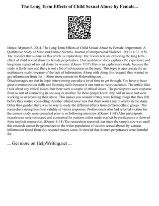 The Long Term Effects of Child Sexual Abuse by Female...
Denov, Myriam S. 2004. The Long Term Effects of Child Sexual Abuse by Female Perpetrators: A
Qualitative Study of Male and Female Victims. Journal of Interpersonal Violence 19(10):1137 1156
The research that is done in this article is exploratory. The researchers are exploring the long term
effect of child sexual abuse by female perpetrators. This qualitative study explores the experience and
long term impact of sexual abuse by women. (Denov 1137) This is an exploratory study, because the
study is fairly new and there is not a lot of information on the topic. This topic is appropriate for an
exploratory study, because of the lack of information. Along with doing this research they wanted to
get information from the ... Show more content on Helpwriting.net ...
Disadvantages are that in depth interviewing can take a lot of time to get through. You have to have
great communication skills and listening skills because it can hard to record accurate. The article didn
t talk about any ethical issues, but there were a couple of ethical issues. The participants were response
from so sort of counseling in one way or another. So these people know they had an issue and were
working on overcoming their abuse. This makes you wonder if they were feeling things that they felt
before they started counseling. Another ethical issue was that there wasn t any diversity in the study.
Other than gender, there was no way to study the different effects from different ethnic groups. The
researchers strengthen their validity of victim responses. Professionals who had referred victims for
the current study were consulted prior to or following interview. (Denov 1141) Also participants
experiences were compared and contrasted for patterns either made explicit by participants or derived
from implicit connection. (Denov 1141) The researchers reported that since the sample size was small
this research cannot be generalized to the wider population of victims sexual abused by women.
Information found from this research makes sense. It showed that women perpetrators were harmful
for
... Get more on HelpWriting.net ...
 