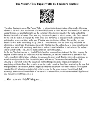 The Mood Of My Papa s Waltz By Theodore Roethke
Theodore Roethke s poem, My Papa s Waltz , is subject to the interpretation of the reader. One may
choose to see waltz as a recollection of a beautiful moment in time. Another interpretation has a much
darker tone as one could choose to see the violence within the movement of the waltz and not the
beauty for which it is known. Thus, one may interpret the poem as a fond memory of a father as told
by his son, the author. However, the poem could also be viewed as a revelation of a complicated
relationship between a father and a son. With that said, the first set of lines The whiskey on your
breath / Could make a small boy dizzy (lines 1 2) reveal the fact that his father may have been an
alcoholic or was at least drunk during the waltz. The fact that the author chose to blend something as
elegant as a waltz with something so violent as an intoxicated individual is indicative of the author s
clever use of words. The ... Show more content on Helpwriting.net ...
In the line You beat time on my head (13) the beat has a musical denotation of the father tapping the
rhythm of the waltz on the son s head. On the other hand, an abusive connotation is present as well
with a possibility of the father inflicting blows upon his son s head. Roethke proceeds to continue his
trend of ambiguity in the final lines of the poem which state Then waltzed me off to bed / Still
clinging to your shirt. In this the reader can still find the positive and negative interpretations
coexisting within the lines. In a positive sense the reader can view these lines as showing the love that
the speaker has for his father, but in a negative sense the reader can view these lines as showing the
speaker literally clinging on to the shirt while begging for the abuse to stop. Even though dark
meanings were woven into the lines of each stanza it wasn t able to overcome the overall lighthearted
and buoyant vibe of the poem as a
... Get more on HelpWriting.net ...
 