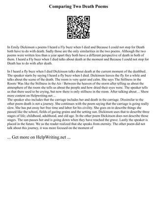 Comparing Two Death Poems
In Emily Dickinson s poems I heard a Fly buzz when I died and Because I could not stop for Death
both have to do with death. Sadly those are the only similarities in the two poems. Although the two
poems were written less than a year apart they both have a different perspective of death in both of
them. I heard a Fly buzz when I died talks about death at the moment and Because I could not stop for
Death has to do with after death.
In I heard a fly buzz when I died Dickinson talks about death at the current moment of the deathbed.
The speaker starts by saying I heard a fly buzz when I died. Dickinson leaves the fly for a while and
talks about the scene of the death. The room is very quiet and calm. She says The Stillness in the
Room/ Was like the Stillness in the Air / Between the heaven of the storm after telling us about the
atmosphere of the room she tells us about the people and how dried their eyes were. The speaker tells
us that there used to be crying, but now there is only stillness in the room. After talking about ... Show
more content on Helpwriting.net ...
The speaker also includes that the carriage includes her and death in the carriage. Dissimilar to the
other poem death is not a journey. She continues with the poem saying that the carriage is going really
slow. She has put away her free time and labor for his civility. She goes on to describe things she
passed like the school, fields of gazing grains and the setting sun. Dickinson uses that to describe three
stages of life; childhood, adulthood, and old age. In the other poem Dickinson does not describe those
stages. The sun passes her and is going down when they have reached the grave. Lastly the speaker is
placed in the future. We as the reader realized that she speaks from eternity. The other poem did not
talk about this journey, it was more focused on the moment of
... Get more on HelpWriting.net ...
 