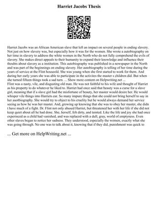 Harriet Jacobs Thesis
Harriet Jacobs was an African American slave that left an impact on several people in ending slavery.
Not just on how slavery was, but especially how it was for the women. She wrote a autobiography on
her time in slavery to address the white women in the North who do not fully comprehend the evils of
slavery. She makes direct appeals to their humanity to expand their knowledge and influence their
thouhts about slavery as a institution. This autobiography was published in a newspaper in the North
and was part of the beginnings on ending slavery. Her autobiography is telling of her time during the
years of service at the Flint houseold. She was young when she first started to work for them. And
during her early years she was able to participate in the activites the master s children did. But when
she turned fifteen things took a sad turn. ... Show more content on Helpwriting.net ...
Flint was a nasty, vile, and disgusting old man. He was not faithful to his wife and thought of Harriet
as his property to do whatever he liked to. Harriet had once said that beauty was a curse for a slave
girl, meaning that if a slave girl had the misfortune of beauty, her master would desire her. He would
whisper vile things into Harriets ear. So many impure things that she could not bring herself to say in
her auotbiography. She would try to object to his cruelity but he would always demand her service
seeing as how he was her master. And, growing up knowing that she was to obey her master, she didn
t have much of a fight. Dr. Flint not only abused Harriet, but threatened her with her life if she did not
keep quiet about all he had done. She, herself, felt dirty, and tainted. Like the life and joy she had once
experinced as a child had vanished, and was replaced with a dull, gray, world of emptyness. Even
other slaves began to notice her sadness. They understood, especially the women, exactly what she
was going through. No one was to talk about it, knowing that if they did, punishment was quick to
... Get more on HelpWriting.net ...
 