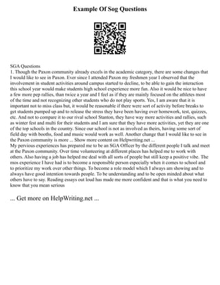 Example Of Sog Questions
SGA Questions
1. Though the Paxon community already excels in the academic category, there are some changes that
I would like to see in Paxon. Ever since I attended Paxon my freshmen year I observed that the
involvement in student activities around campus started to decline, to be able to gain the interaction
this school year would make students high school experience more fun. Also it would be nice to have
a few more pep rallies, than twice a year and I feel as if they are mainly focused on the athletes most
of the time and not recognizing other students who do not play sports. Yes, I am aware that it is
important not to miss class but, it would be reasonable if there were sort of activity before breaks to
get students pumped up and to release the stress they have been having over homework, test, quizzes,
etc. And not to compare it to our rival school Stanton, they have way more activities and rallies, such
as winter fest and multi for their students and I am sure that they have more activities, yet they are one
of the top schools in the country. Since our school is not as involved as theirs, having some sort of
field day with booths, food and music would work as well. Another change that I would like to see in
the Paxon community is more ... Show more content on Helpwriting.net ...
My pervious experiences has prepared me to be an SGA Officer by the different people I talk and meet
at the Paxon community. Over time volunteering at different places has helped me to work with
others. Also having a job has helped me deal with all sorts of people but still keep a positive vibe. The
mos experience I have had is to become a responsible person especially when it comes to school and
to prioritize my work over other things. To become a role model which I always am showing and to
always have good intention towards people. To be understanding and to be open minded about what
others have to say. Reading essays out loud has made me more confident and that is what you need to
know that you mean serious
... Get more on HelpWriting.net ...
 