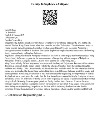 Family In Sophocles Antigone
Camille Issa
Dr. Turnbull
English 1 Honors; P.7
16 October 2017
Family Comes First
Imagine being put in a situation where honor towards your own blood opposes the law. In the city
state of Thebes, King Creon issues a law that bans the burial of Polyneices. The dead man s sister, a
young woman named Antigone, buries her brother against King Creon s blessings. Antigone s
courageous actions lead her to her own fatal death. Sophocles emphasizes the importance of choosing
family over authority in his play Antigone .
Regardless of the punishment, Antigone contradicts the laws in order to pay her brother respect. King
Creon clearly informs everyone on the consequences of tampering with the corpse of Polynices,
Antigone s brother. Antigone argues ... Show more content on Helpwriting.net ...
King Creon initially forbids any sort of honor towards the body of Polyneices. Because of his rational
decision, a series of deaths occur. Creon yells to the Chorus, Mistakes from thoughtless thoughts,
stubborn and deadly! (59). Unfortunately, his loved ones had to die in order for him to realize that his
choice was a mistake. He should have realized that there is a difference between a ruthless leader and
a caring leader; mistakenly, he chooses to be a ruthless leader by neglecting the importance of family.
Sophocles tries to push upon the reader that the law should come second to family. Antigone involves
herself in a whole lot of trouble with the law in order to pursue her desire to commemorate her brother
s tragic death. Not only does Antigone prioritize family but her sister, Ismene, does too. Ismene
willingly sacrifices her life in order to support her sister in her downfall. King Creon feels remorseful
about being uncompromising; he prioritizes the law which ultimately leads to his own family
perishing. Defend boundaries of loved ones without hesitation, otherwise, the world would fill with
... Get more on HelpWriting.net ...
 