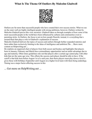 What Is The Theme Of Outliers By Malcolm Gladwell
Outliers are far more than successful people who have created their own success stories. What we see
on the outer wall are highly intelligent people with strong ambitions, however, Outliers written by
Malcolm Gladwell proves this view incorrect. Gladwell takes us through examples of how some of the
most successful people in the world have been influenced by cultures and communities even to
parenting styles. In Outliers, the focus is not on how people flourish; instead, it s everything that s
around them that plays a role in Gladwell s explanation of success.
Malcolm Gladwell delivers the topics of success and outliers through further expanded statistics and
facts rather than exclusively limiting to the ideas of intelligence and ambition.The ... Show more
content on Helpwriting.net ...
He explains an organized chart of players from both soccer and hockey and highlights that players
born in January, February and March have extraordinary opportunities and an unfair advantage due to
age and maturity. Often times guidelines rule out that players after a certain age cannot play with other
kids that are the same age wise. This offsets the success each player should be able to have. If the
cutoff is that kids born before August 1st of a said year, then those players must play down a level it
gives those with birthdays September until August on a higher level team with them being underdogs.
Timing was a major factor affecting success in this
... Get more on HelpWriting.net ...
 