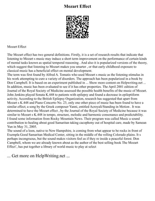 Mozart Effect
Mozart Effect
The Mozart effect has two general definitions. Firstly, it is a set of research results that indicate that
listening to Mozart s music may induce a short term improvement on the performance of certain kinds
of mental tasks known as spatial temporal reasoning . And also it is popularized versions of the theory,
which suggest that listening to Mozart makes you smarter , or that early childhood exposure to
classical music has a beneficial effect on mental development.
The term was first found by Alfred A. Tomatis who used Mozart s music as the listening stimulus in
his work attempting to cure a variety of disorders. The approach has been popularized in a book by
Don Campbell. It is based on an experiment published in ... Show more content on Helpwriting.net ...
In addition, music has been evaluated to see if it has other properties. The April 2001 edition of
Journal of the Royal Society of Medicine assessed the possible health benefits of the music of Mozart.
John Jenkins played Sonata K.448 to patients with epilepsy and found a decrease in epileptiform
activity. According to the British Epilepsy Organization, research has suggested that apart from
Mozart s K.448 and Piano Concerto No. 23, only one other piece of music has been found to have a
similar effect; a song by the Greek composer Yanni, entitled Acroyali/Standing in Motion . It was
determined to have the Mozart effect , by the Journal of the Royal Society of Medicine because it was
similar to Mozart s K.448 in tempo, structure, melodic and harmonic consonance and predictability.
I found some information from Rocky Mountain News. Their program was called Music a sound
contribution to healing about good Samaritan taking cacophony out of hospital care, made by Samean
Yun in May 31, 2005.
The sound of a loon, native to New Hampshire, is coming from what appear to be rocks in front of
Exempla Good Samaritan Medical Center, sitting in the middle of the rolling Colorado plains. It s
perhaps incongruous, but the sound makes visitors feel as if they re inside a peaceful forest. Don
Campbell, whom we are already known about as the author of the best selling book The Mozart
Effect¨, has put together a library of world music to play at select
... Get more on HelpWriting.net ...
 