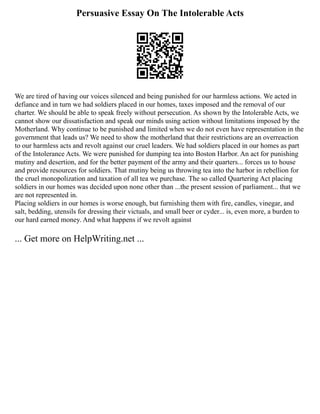 Persuasive Essay On The Intolerable Acts
We are tired of having our voices silenced and being punished for our harmless actions. We acted in
defiance and in turn we had soldiers placed in our homes, taxes imposed and the removal of our
charter. We should be able to speak freely without persecution. As shown by the Intolerable Acts, we
cannot show our dissatisfaction and speak our minds using action without limitations imposed by the
Motherland. Why continue to be punished and limited when we do not even have representation in the
government that leads us? We need to show the motherland that their restrictions are an overreaction
to our harmless acts and revolt against our cruel leaders. We had soldiers placed in our homes as part
of the Intolerance Acts. We were punished for dumping tea into Boston Harbor. An act for punishing
mutiny and desertion, and for the better payment of the army and their quarters... forces us to house
and provide resources for soldiers. That mutiny being us throwing tea into the harbor in rebellion for
the cruel monopolization and taxation of all tea we purchase. The so called Quartering Act placing
soldiers in our homes was decided upon none other than ...the present session of parliament... that we
are not represented in.
Placing soldiers in our homes is worse enough, but furnishing them with fire, candles, vinegar, and
salt, bedding, utensils for dressing their victuals, and small beer or cyder... is, even more, a burden to
our hard earned money. And what happens if we revolt against
... Get more on HelpWriting.net ...
 